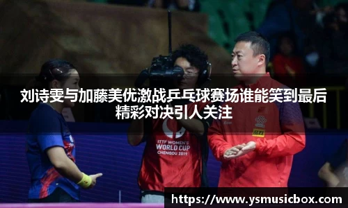 刘诗雯与加藤美优激战乒乓球赛场谁能笑到最后精彩对决引人关注